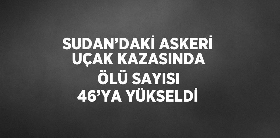 SUDAN’DAKİ ASKERİ UÇAK KAZASINDA ÖLÜ SAYISI 46’YA YÜKSELDİ