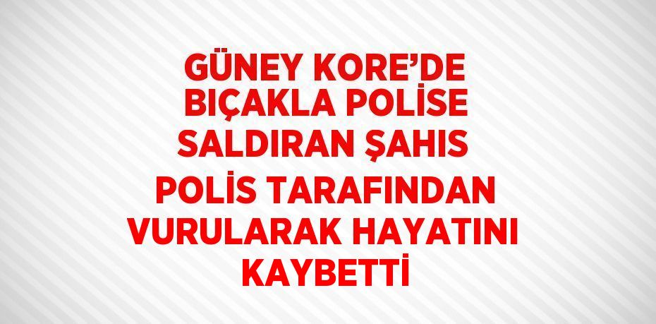 GÜNEY KORE’DE BIÇAKLA POLİSE SALDIRAN ŞAHIS POLİS TARAFINDAN VURULARAK HAYATINI KAYBETTİ