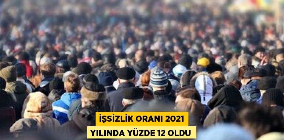 İŞSİZLİK ORANI 2021 YILINDA YÜZDE 12 OLDU