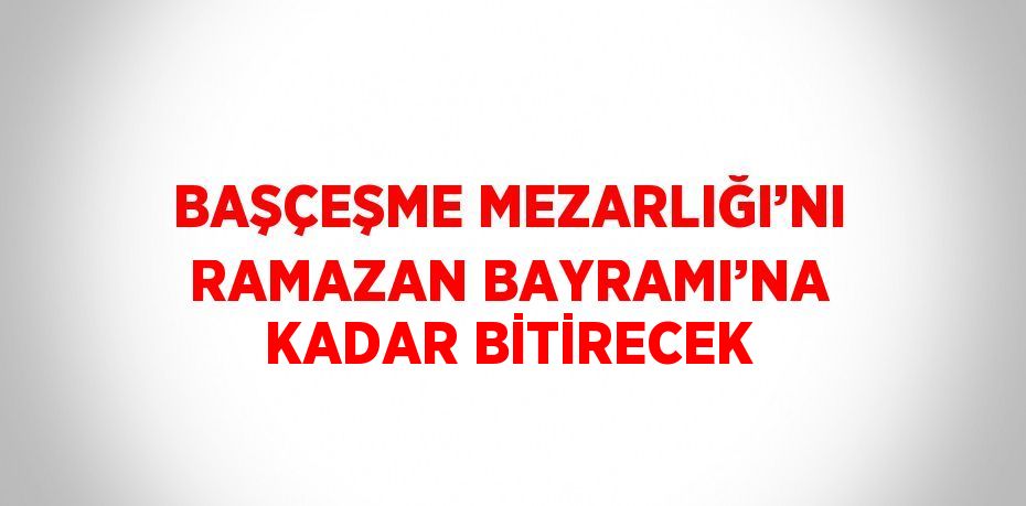 BAŞÇEŞME MEZARLIĞI’NI RAMAZAN BAYRAMI’NA KADAR BİTİRECEK