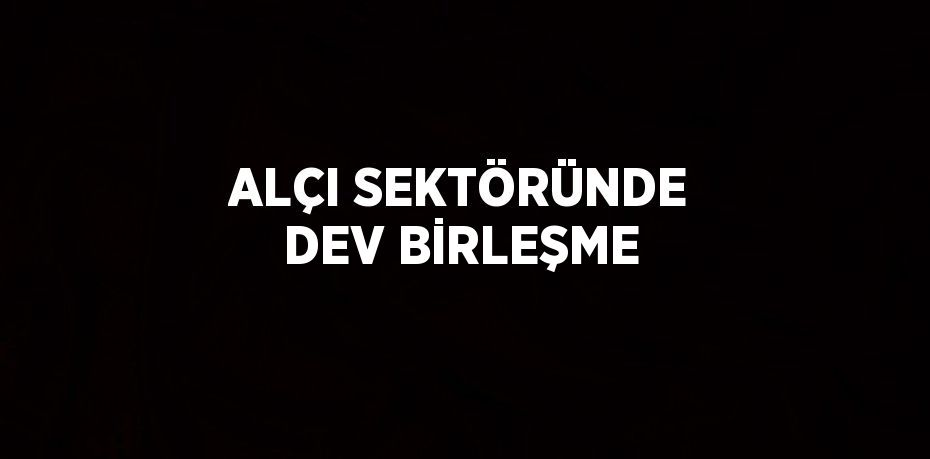 ALÇI SEKTÖRÜNDE DEV BİRLEŞME