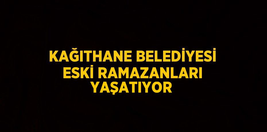 KAĞITHANE BELEDİYESİ ESKİ RAMAZANLARI YAŞATIYOR