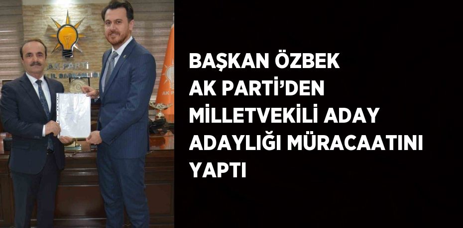 BAŞKAN ÖZBEK AK PARTİ’DEN MİLLETVEKİLİ ADAY ADAYLIĞI MÜRACAATINI YAPTI
