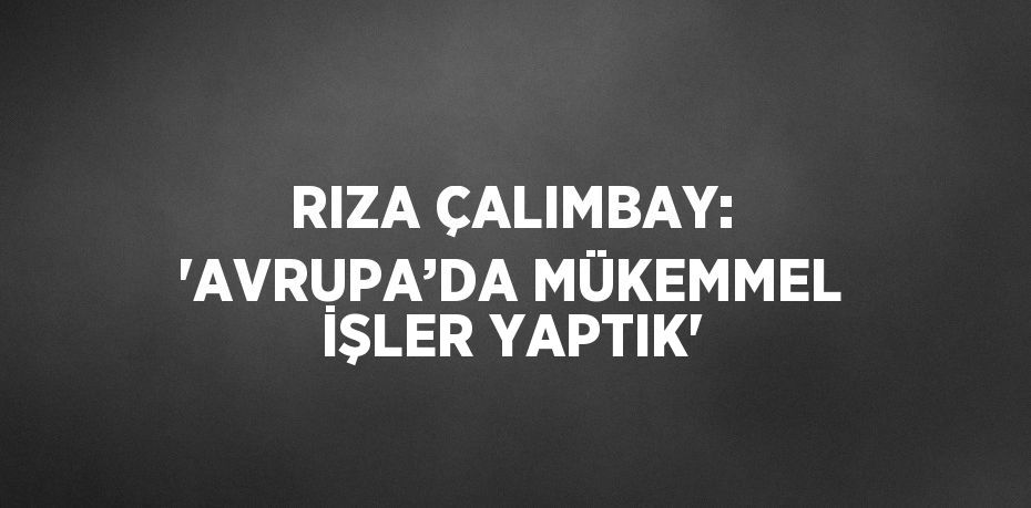 RIZA ÇALIMBAY: 'AVRUPA’DA MÜKEMMEL İŞLER YAPTIK'