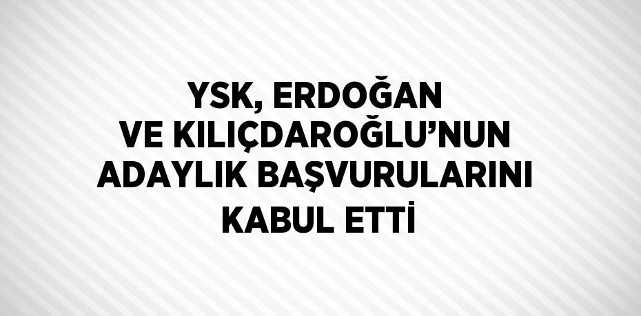 YSK, ERDOĞAN VE KILIÇDAROĞLU’NUN ADAYLIK BAŞVURULARINI KABUL ETTİ