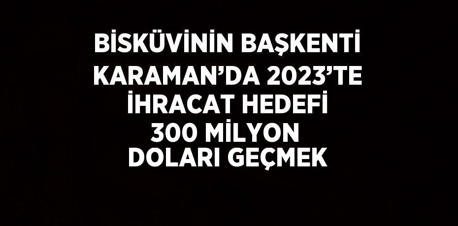 BİSKÜVİNİN BAŞKENTİ KARAMAN’DA 2023’TE İHRACAT HEDEFİ 300 MİLYON DOLARI GEÇMEK