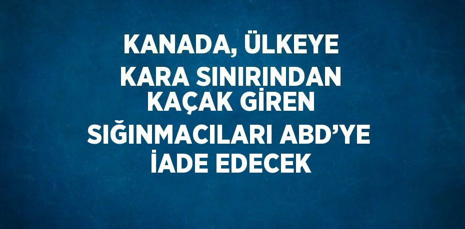 KANADA, ÜLKEYE KARA SINIRINDAN KAÇAK GİREN SIĞINMACILARI ABD’YE İADE EDECEK