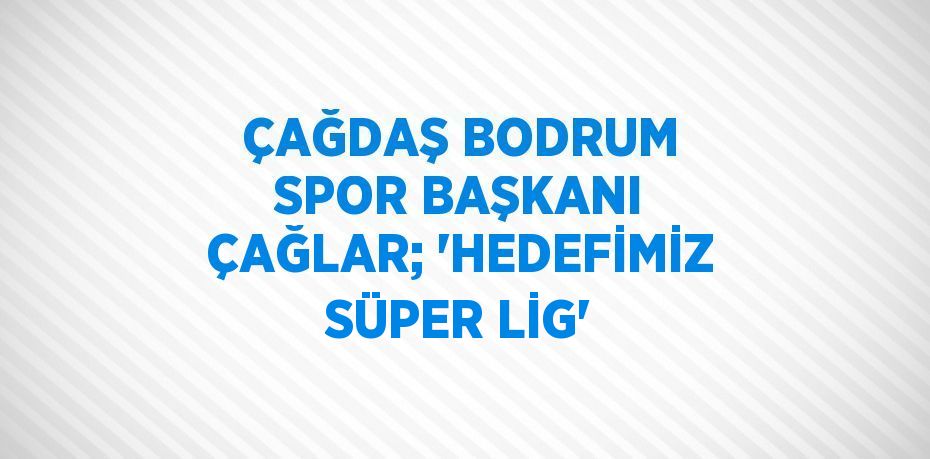 ÇAĞDAŞ BODRUM SPOR BAŞKANI ÇAĞLAR; 'HEDEFİMİZ SÜPER LİG'