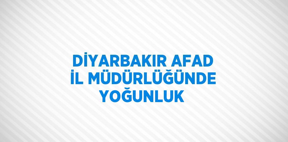 DİYARBAKIR AFAD İL MÜDÜRLÜĞÜNDE YOĞUNLUK