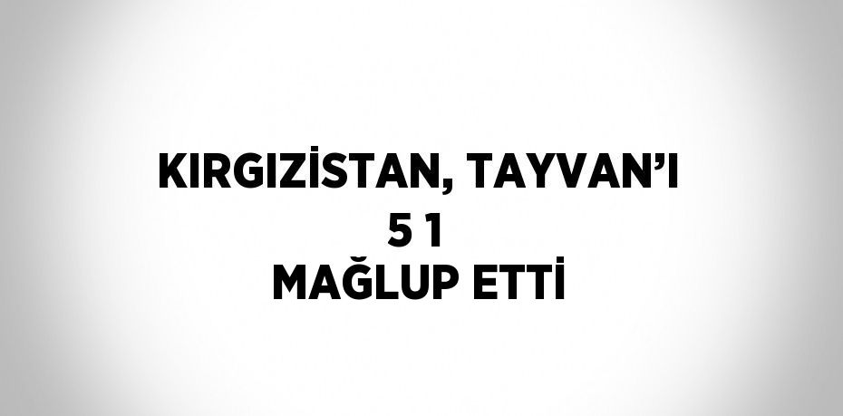 KIRGIZİSTAN, TAYVAN’I 5 1 MAĞLUP ETTİ