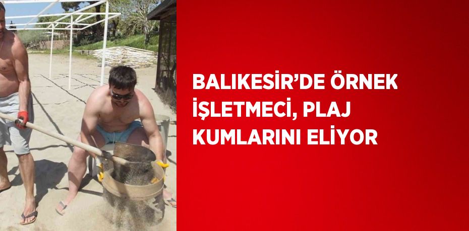 BALIKESİR’DE ÖRNEK İŞLETMECİ, PLAJ KUMLARINI ELİYOR