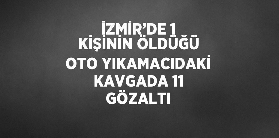 İZMİR’DE 1 KİŞİNİN ÖLDÜĞÜ OTO YIKAMACIDAKİ KAVGADA 11 GÖZALTI