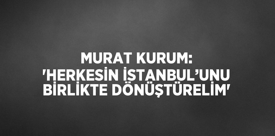 MURAT KURUM: 'HERKESİN İSTANBUL’UNU BİRLİKTE DÖNÜŞTÜRELİM'