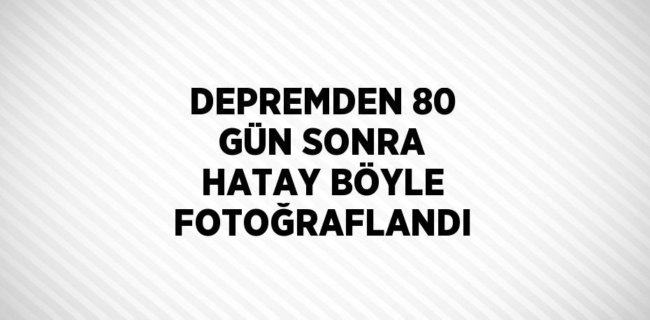 DEPREMDEN 80 GÜN SONRA HATAY BÖYLE FOTOĞRAFLANDI