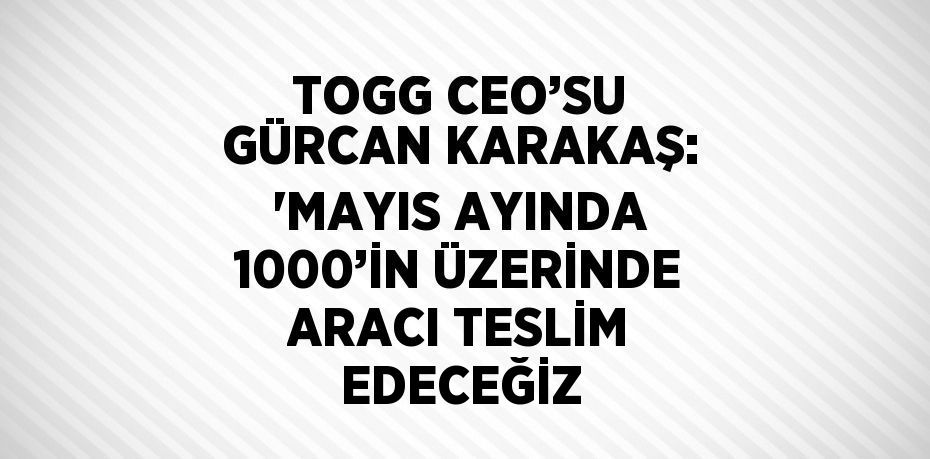 TOGG CEO’SU GÜRCAN KARAKAŞ: 'MAYIS AYINDA 1000’İN ÜZERİNDE ARACI TESLİM EDECEĞİZ