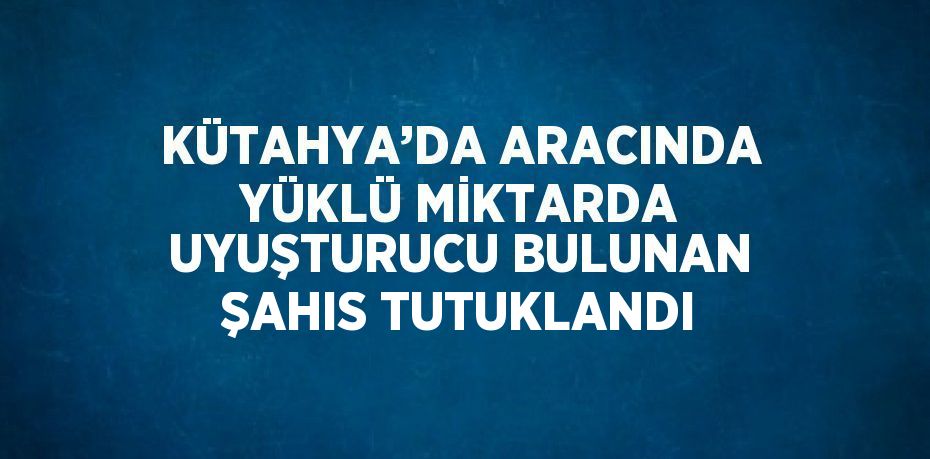 KÜTAHYA’DA ARACINDA YÜKLÜ MİKTARDA UYUŞTURUCU BULUNAN ŞAHIS TUTUKLANDI