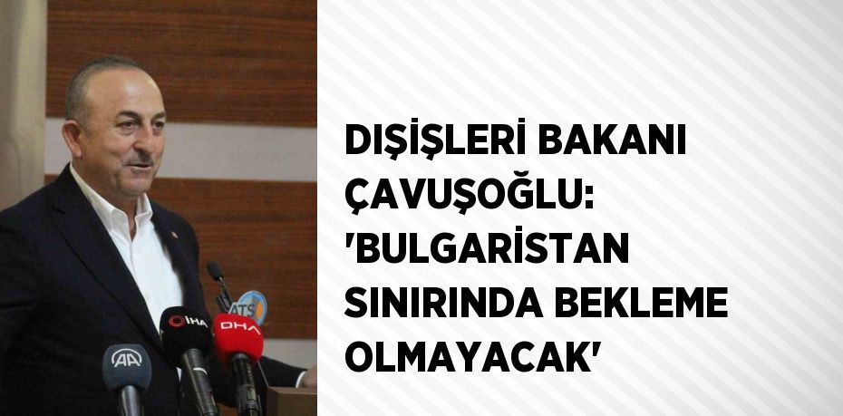 DIŞİŞLERİ BAKANI ÇAVUŞOĞLU: 'BULGARİSTAN SINIRINDA BEKLEME OLMAYACAK'