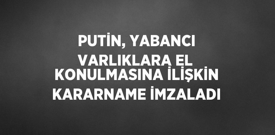 PUTİN, YABANCI VARLIKLARA EL KONULMASINA İLİŞKİN KARARNAME İMZALADI