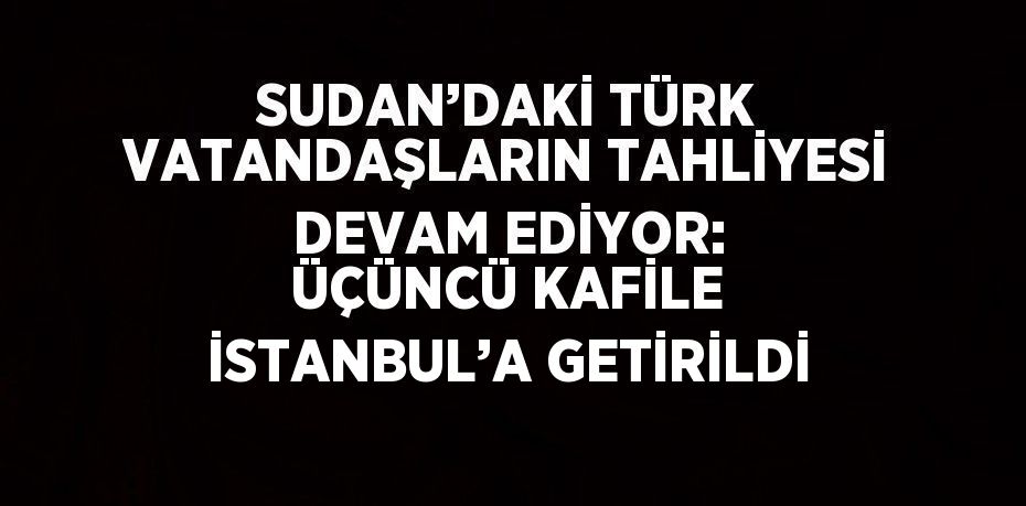 SUDAN’DAKİ TÜRK VATANDAŞLARIN TAHLİYESİ DEVAM EDİYOR: ÜÇÜNCÜ KAFİLE İSTANBUL’A GETİRİLDİ