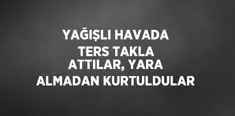 YAĞIŞLI HAVADA TERS TAKLA ATTILAR, YARA ALMADAN KURTULDULAR