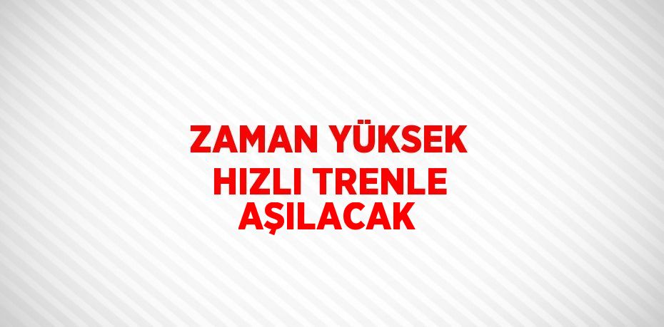 ZAMAN YÜKSEK HIZLI TRENLE AŞILACAK