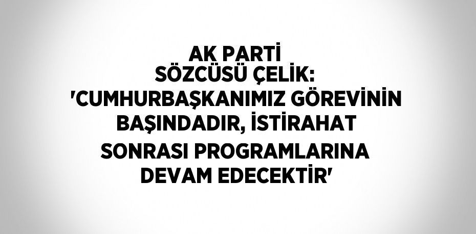 AK PARTİ SÖZCÜSÜ ÇELİK: 'CUMHURBAŞKANIMIZ GÖREVİNİN BAŞINDADIR, İSTİRAHAT SONRASI PROGRAMLARINA DEVAM EDECEKTİR'