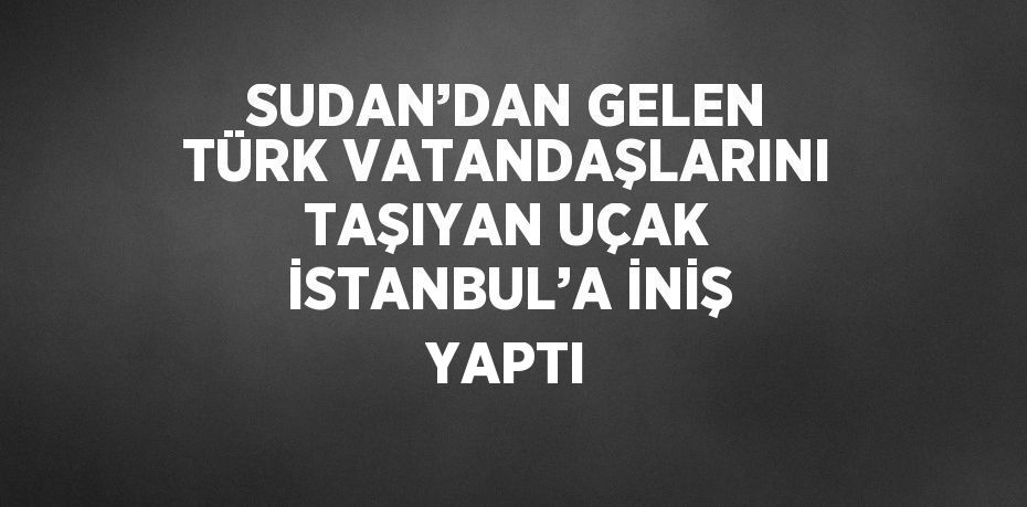 SUDAN’DAN GELEN TÜRK VATANDAŞLARINI TAŞIYAN UÇAK İSTANBUL’A İNİŞ YAPTI