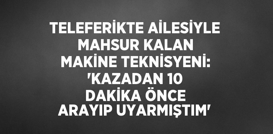 TELEFERİKTE AİLESİYLE MAHSUR KALAN MAKİNE TEKNİSYENİ: 'KAZADAN 10 DAKİKA ÖNCE ARAYIP UYARMIŞTIM'