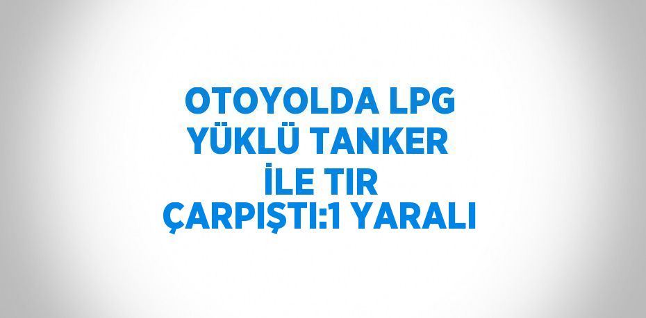 OTOYOLDA LPG YÜKLÜ TANKER İLE TIR ÇARPIŞTI:1 YARALI