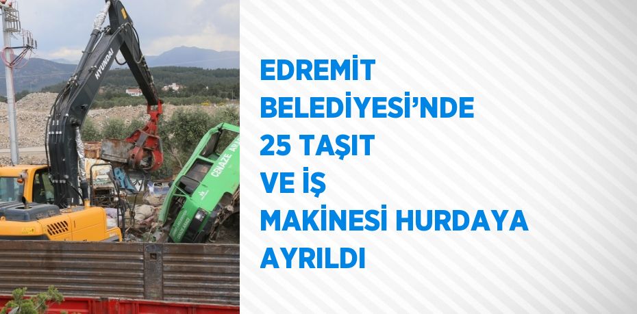 EDREMİT BELEDİYESİ’NDE 25 TAŞIT VE İŞ MAKİNESİ HURDAYA AYRILDI