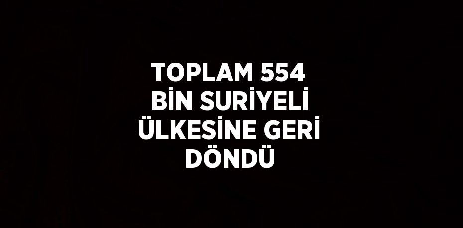 TOPLAM 554 BİN SURİYELİ ÜLKESİNE GERİ DÖNDÜ