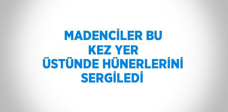 MADENCİLER BU KEZ YER ÜSTÜNDE HÜNERLERİNİ SERGİLEDİ