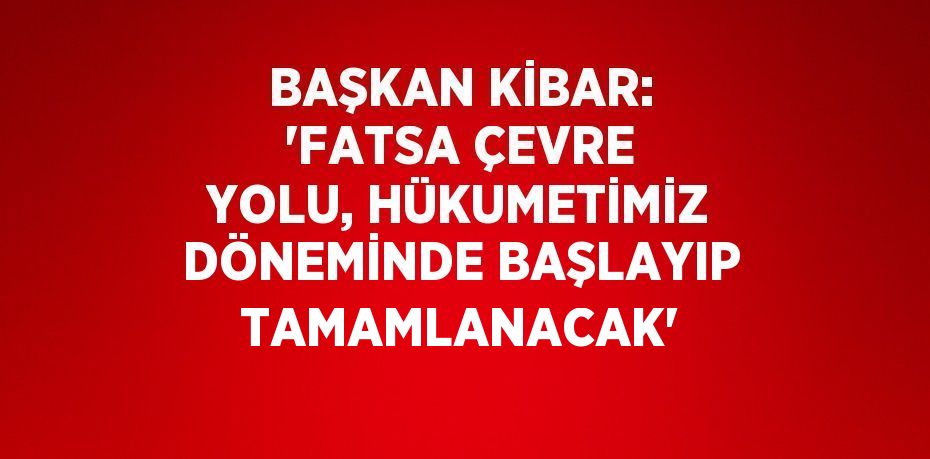 BAŞKAN KİBAR: 'FATSA ÇEVRE YOLU, HÜKUMETİMİZ DÖNEMİNDE BAŞLAYIP TAMAMLANACAK'