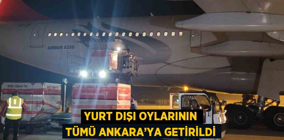 YURT DIŞI OYLARININ TÜMÜ ANKARA’YA GETİRİLDİ