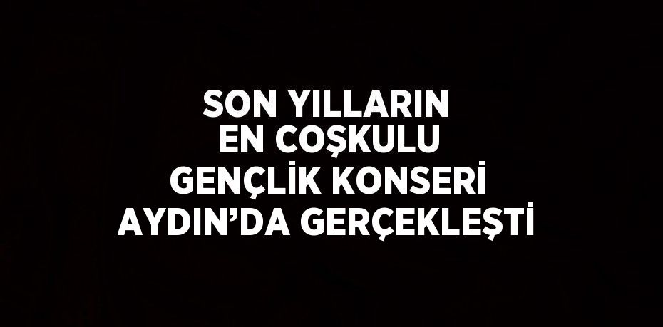 SON YILLARIN EN COŞKULU GENÇLİK KONSERİ AYDIN’DA GERÇEKLEŞTİ