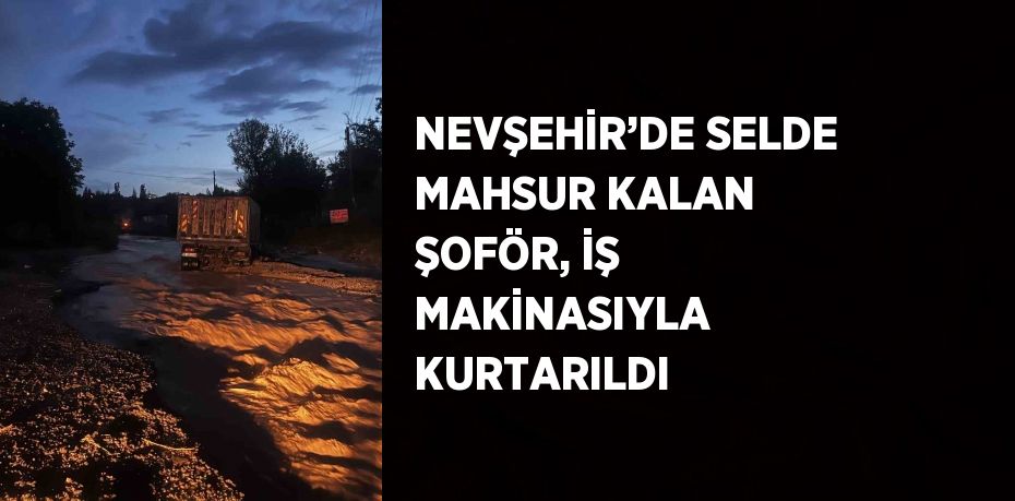 NEVŞEHİR’DE SELDE MAHSUR KALAN ŞOFÖR, İŞ MAKİNASIYLA KURTARILDI