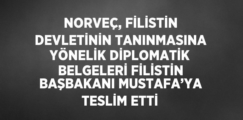 NORVEÇ, FİLİSTİN DEVLETİNİN TANINMASINA YÖNELİK DİPLOMATİK BELGELERİ FİLİSTİN BAŞBAKANI MUSTAFA’YA TESLİM ETTİ