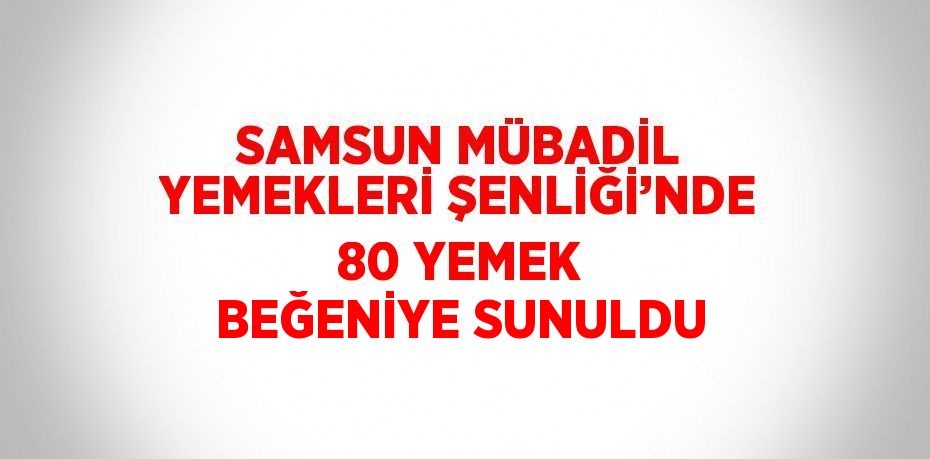 SAMSUN MÜBADİL YEMEKLERİ ŞENLİĞİ’NDE 80 YEMEK BEĞENİYE SUNULDU