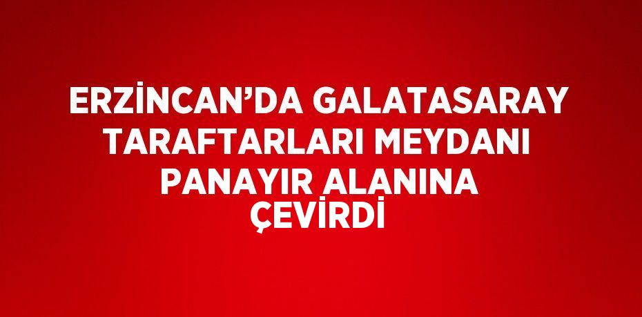 ERZİNCAN’DA GALATASARAY TARAFTARLARI MEYDANI PANAYIR ALANINA ÇEVİRDİ