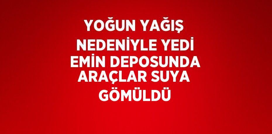 YOĞUN YAĞIŞ NEDENİYLE YEDİ EMİN DEPOSUNDA ARAÇLAR SUYA GÖMÜLDÜ