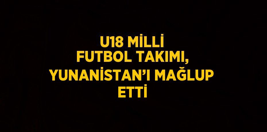 U18 MİLLİ FUTBOL TAKIMI, YUNANİSTAN’I MAĞLUP ETTİ