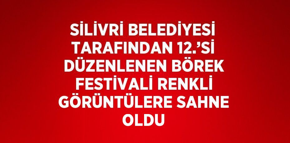 SİLİVRİ BELEDİYESİ TARAFINDAN 12.’Sİ DÜZENLENEN BÖREK FESTİVALİ RENKLİ GÖRÜNTÜLERE SAHNE OLDU