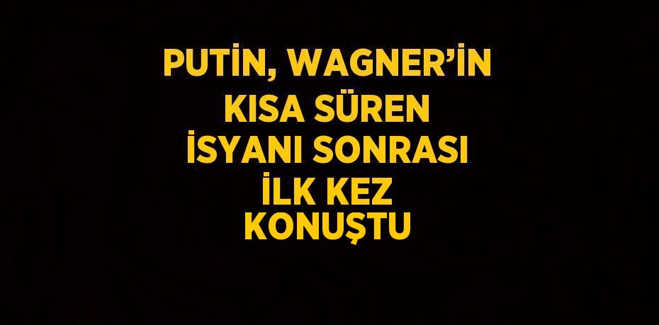 PUTİN, WAGNER’İN KISA SÜREN İSYANI SONRASI İLK KEZ KONUŞTU