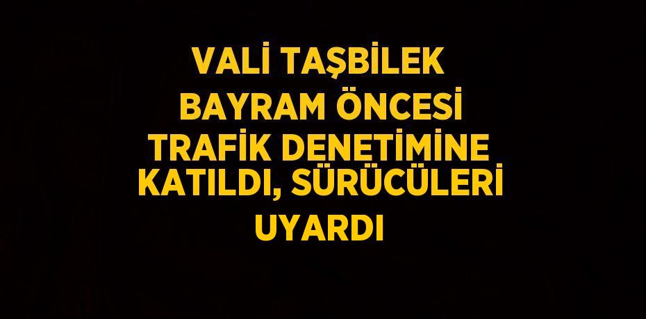VALİ TAŞBİLEK BAYRAM ÖNCESİ TRAFİK DENETİMİNE KATILDI, SÜRÜCÜLERİ UYARDI