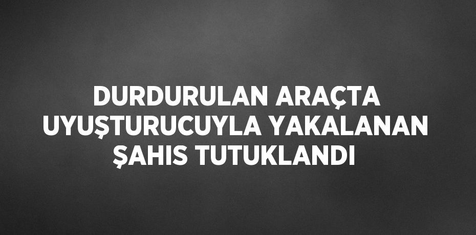 DURDURULAN ARAÇTA UYUŞTURUCUYLA YAKALANAN ŞAHIS TUTUKLANDI