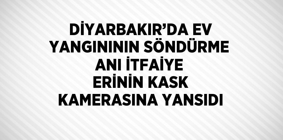 DİYARBAKIR’DA EV YANGINININ SÖNDÜRME ANI İTFAİYE ERİNİN KASK KAMERASINA YANSIDI