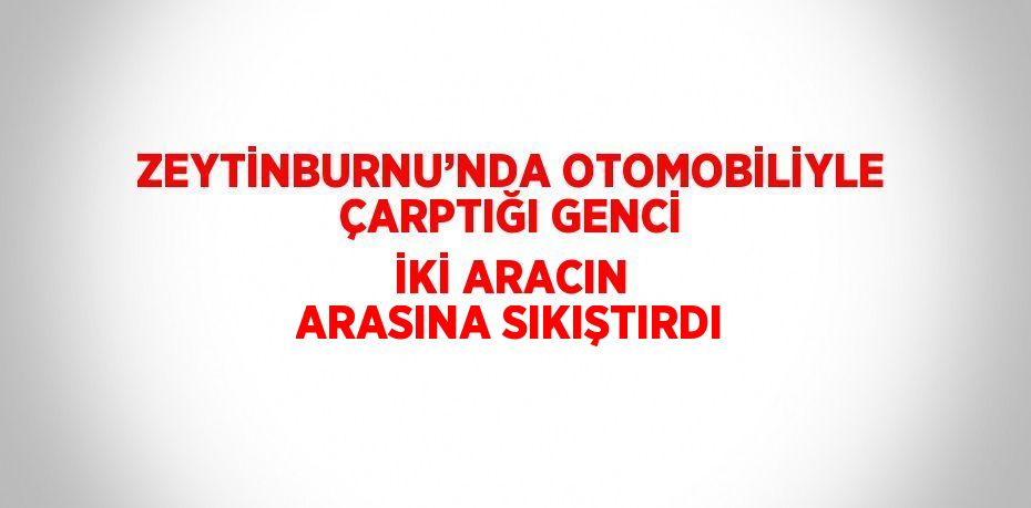 ZEYTİNBURNU’NDA OTOMOBİLİYLE ÇARPTIĞI GENCİ İKİ ARACIN ARASINA SIKIŞTIRDI