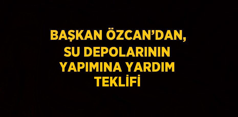 BAŞKAN ÖZCAN’DAN, SU DEPOLARININ YAPIMINA YARDIM TEKLİFİ