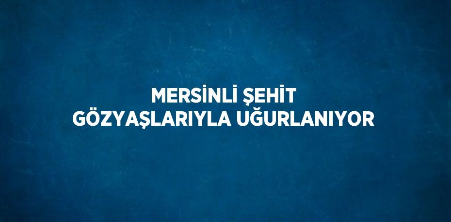 MERSİNLİ ŞEHİT GÖZYAŞLARIYLA UĞURLANIYOR