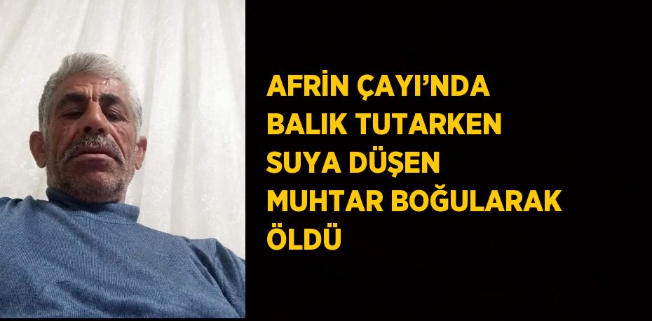 AFRİN ÇAYI’NDA BALIK TUTARKEN SUYA DÜŞEN MUHTAR BOĞULARAK ÖLDÜ